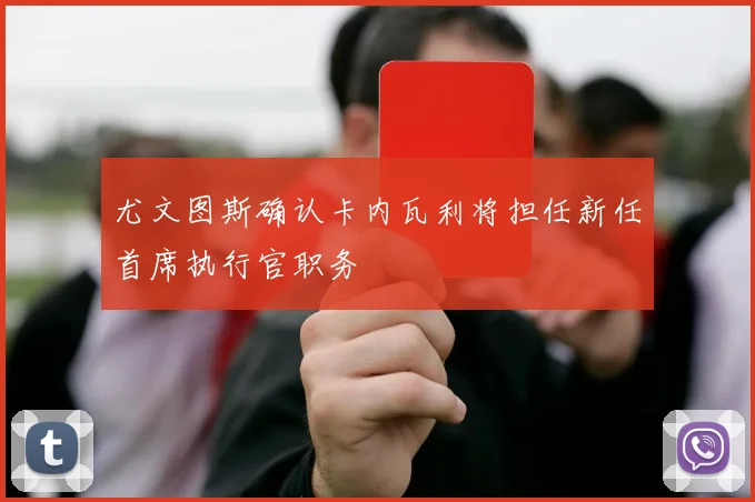 尤文图斯确认卡内瓦利将担任新任首席执行官职务