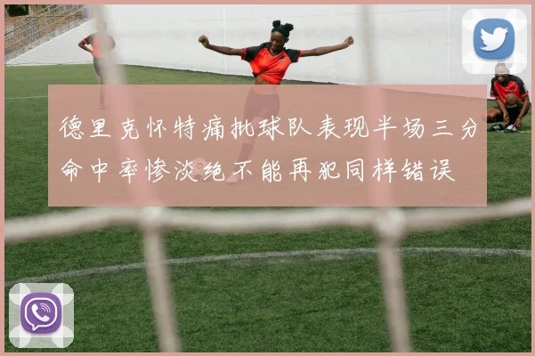 德里克怀特痛批球队表现半场三分命中率惨淡绝不能再犯同样错误