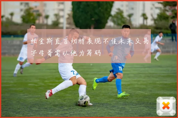 帕金斯直言切特表现不佳未来交易字母哥需以他为筹码