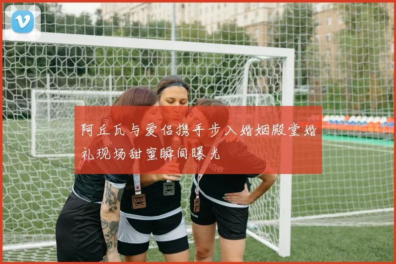 阿丘瓦与爱侣携手步入婚姻殿堂婚礼现场甜蜜瞬间曝光