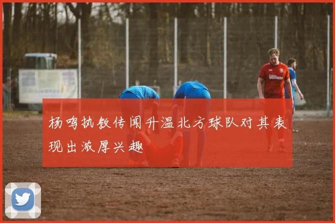 杨鸣执教传闻升温北方球队对其表现出浓厚兴趣