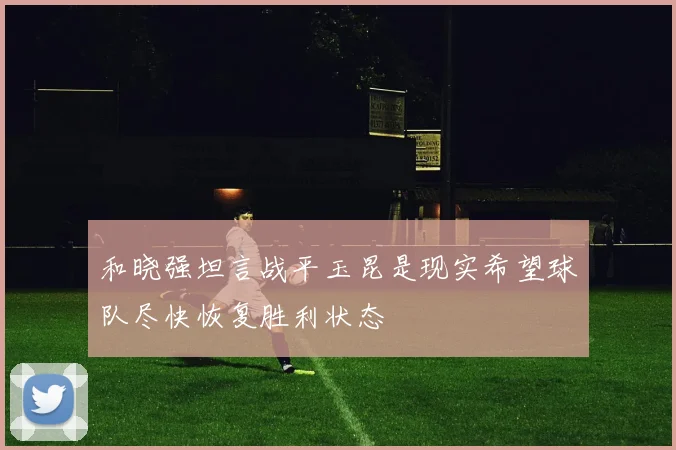 和晓强坦言战平玉昆是现实希望球队尽快恢复胜利状态