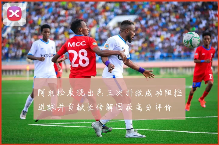 阿利松表现出色三次扑救成功阻挡进球并贡献长传解围获高分评价