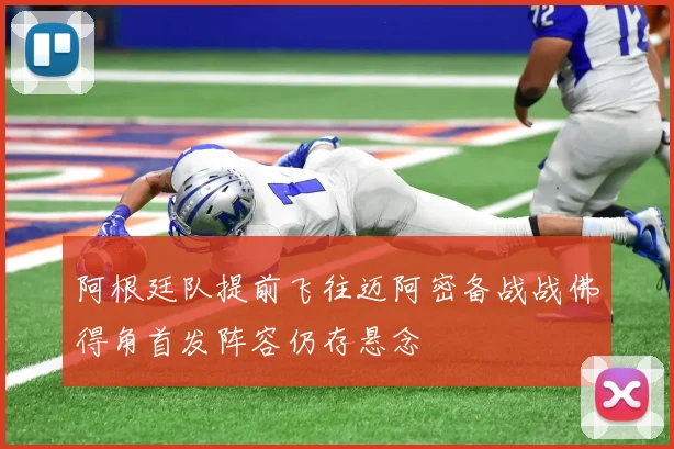 阿根廷队提前飞往迈阿密备战战佛得角首发阵容仍存悬念