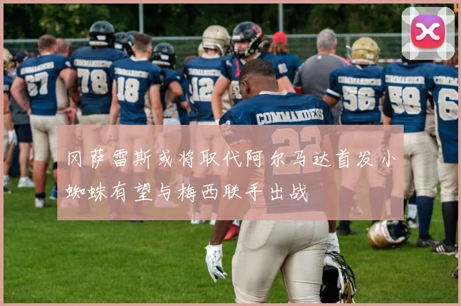 冈萨雷斯或将取代阿尔马达首发小蜘蛛有望与梅西联手出战