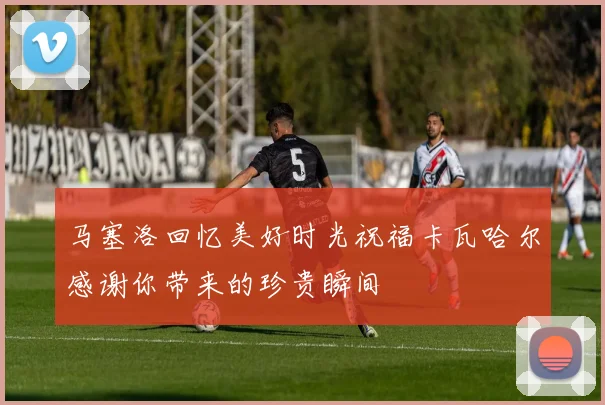 马塞洛回忆美好时光祝福卡瓦哈尔感谢你带来的珍贵瞬间