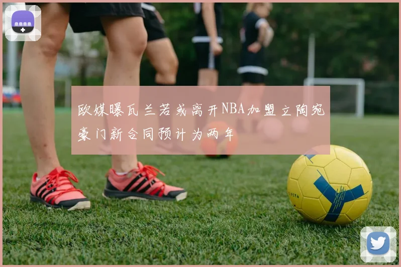 欧媒曝瓦兰若或离开NBA加盟立陶宛豪门新合同预计为两年