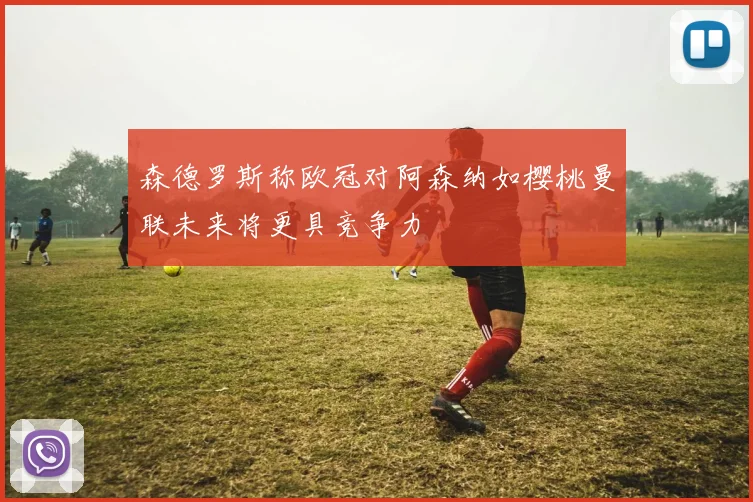 森德罗斯称欧冠对阿森纳如樱桃曼联未来将更具竞争力