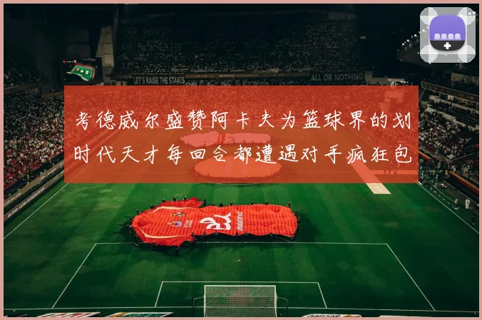 考德威尔盛赞阿卡夫为篮球界的划时代天才每回合都遭遇对手疯狂包夹挑战