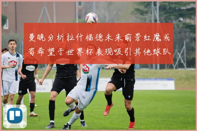 曼晚分析拉什福德未来前景红魔或寄希望于世界杯表现吸引其他球队