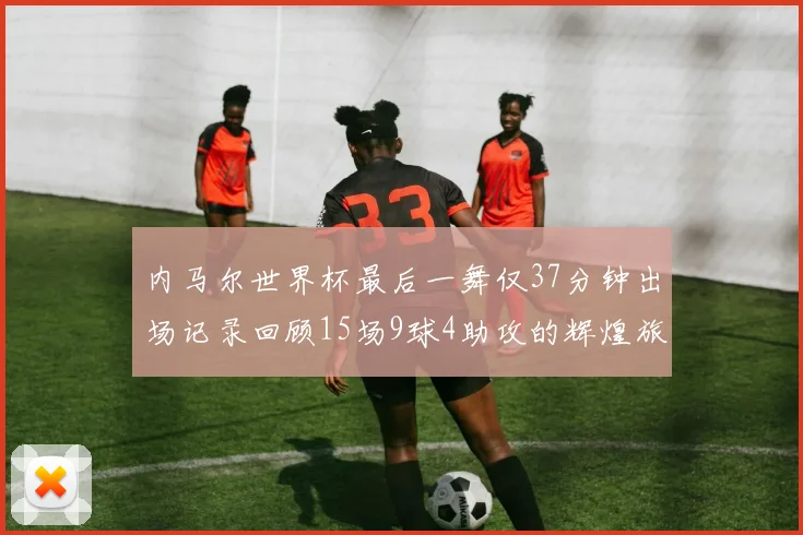 内马尔世界杯最后一舞仅37分钟出场记录回顾15场9球4助攻的辉煌旅程