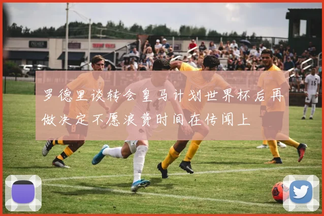 罗德里谈转会皇马计划世界杯后再做决定不愿浪费时间在传闻上
