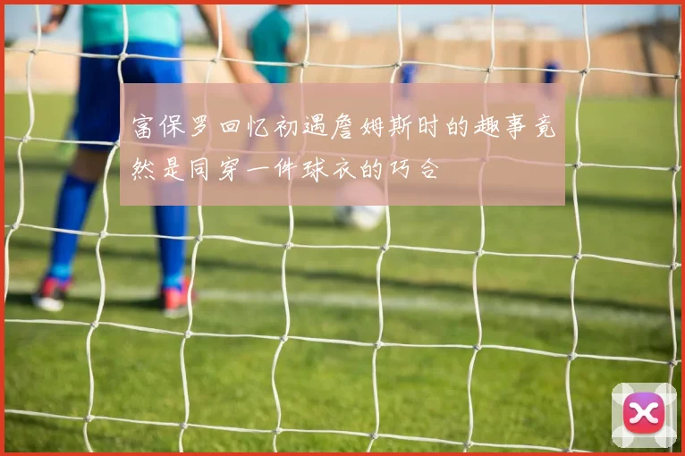 富保罗回忆初遇詹姆斯时的趣事竟然是同穿一件球衣的巧合