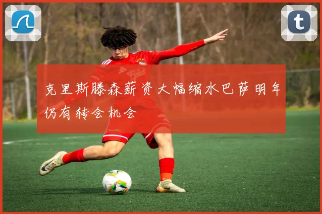 克里斯滕森薪资大幅缩水巴萨明年仍有转会机会