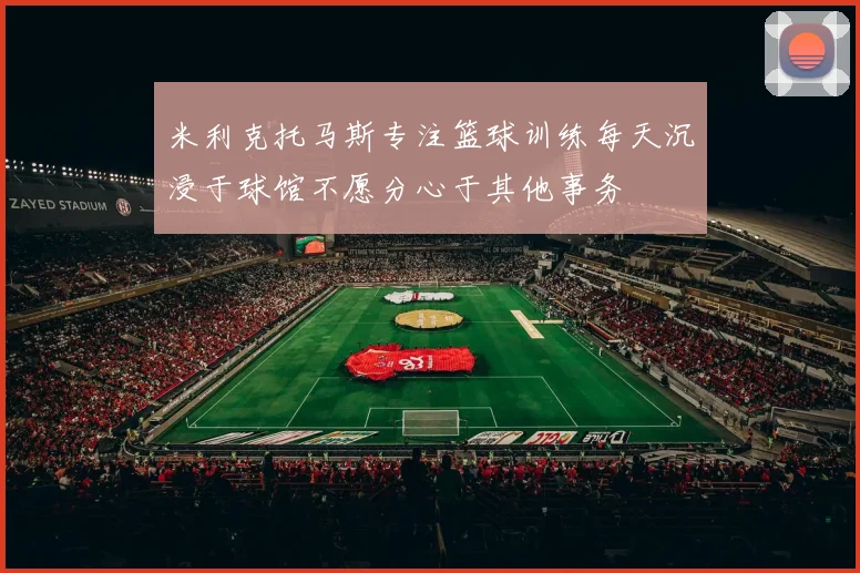 米利克托马斯专注篮球训练每天沉浸于球馆不愿分心于其他事务