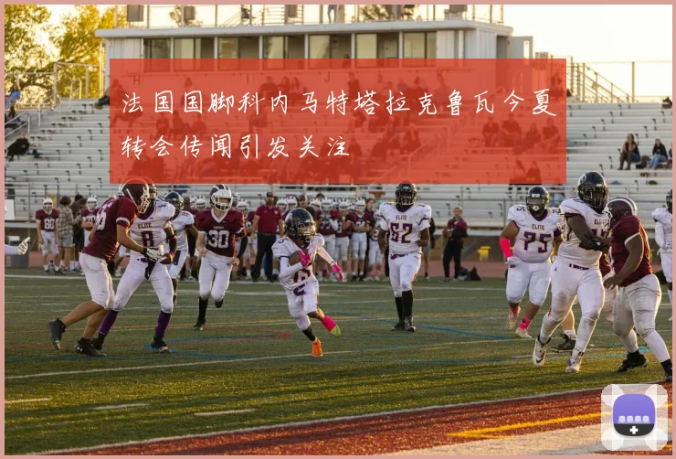 法国国脚科内马特塔拉克鲁瓦今夏转会传闻引发关注