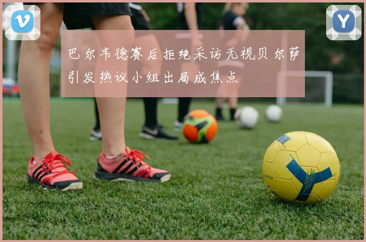 巴尔韦德赛后拒绝采访无视贝尔萨引发热议小组出局成焦点