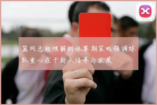 篮网总经理解析休赛期策略强调球队重心在于新人培养与发展
