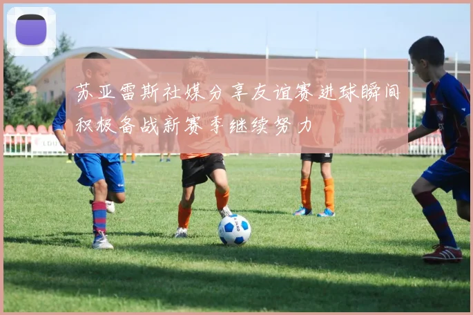 苏亚雷斯社媒分享友谊赛进球瞬间积极备战新赛季继续努力