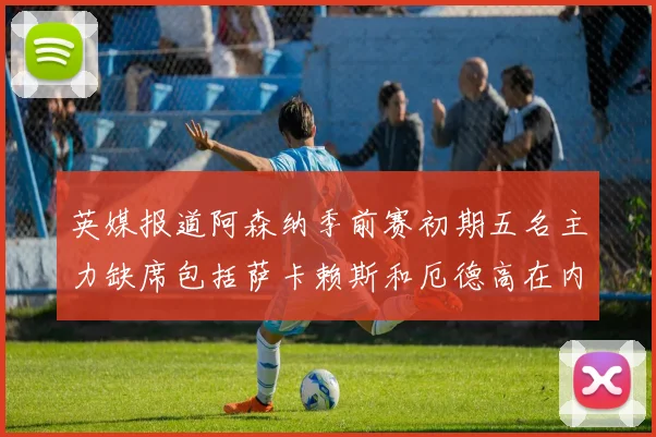 英媒报道阿森纳季前赛初期五名主力缺席包括萨卡赖斯和厄德高在内