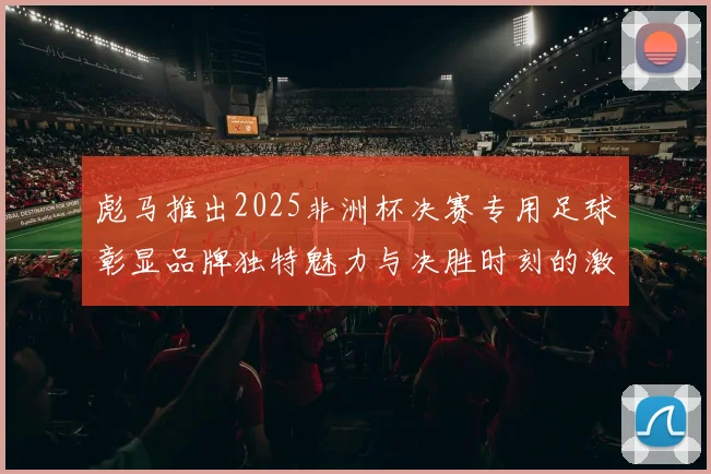 彪马推出2025非洲杯决赛专用足球彰显品牌独特魅力与决胜时刻的激情