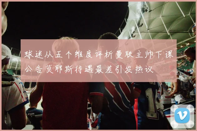 球迷从五个维度评析曼联主帅下课公告莫耶斯待遇最差引发热议