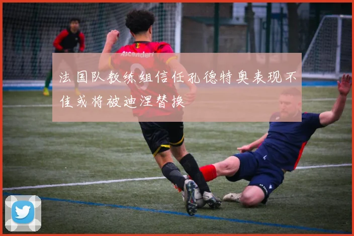 法国队教练组信任孔德特奥表现不佳或将被迪涅替换