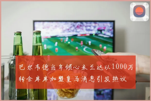 巴尔韦德当年倾心米兰达以1000万转会库库加盟皇马消息引发热议