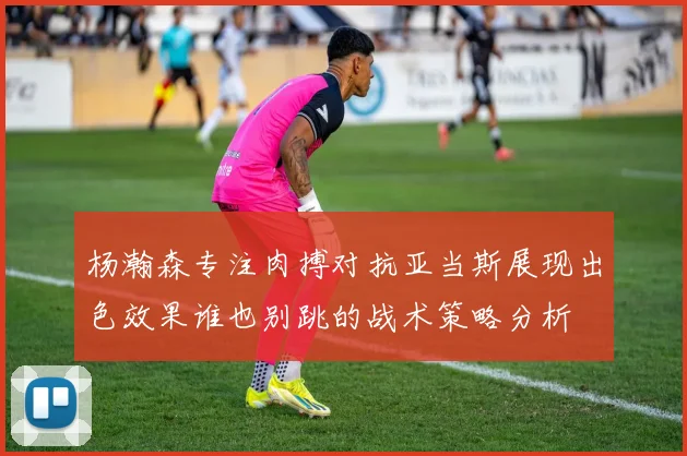 杨瀚森专注肉搏对抗亚当斯展现出色效果谁也别跳的战术策略分析